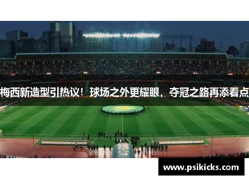 梅西新造型引热议！球场之外更耀眼，夺冠之路再添看点